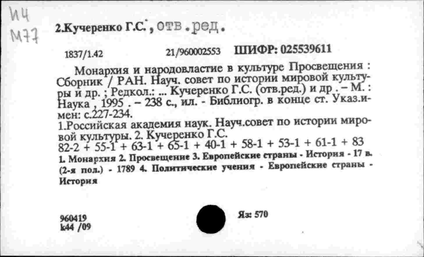 ﻿иц
-| 2ЛСучеренко Г.С , ОТВ .реД.
1837/1.42	21/960002553 ШИФР: 025539611
Монархия и народовластие в культуре Просвещения : Сборник / РАН. Науч, совет по истории мировой культуры и др.; Редкол.:... Кучеренко Г.С. (отв.ред.) и др . - М.: Наука , 1995 . - 238 с, ил. - Библиогр. в конце ст. Указ.и-мен: с.227-234.
1.Российская академия наук. Науч.совет по истории мировой культуры. 2. Кучеренко Г.С.
82-2 + 55-1 + 63-1 + 65-1 + 40-1 + 58-1 + 53-1 + 61-1 + 83
Ь Монархия 2. Просвещение 3. Европейские страны . История -17 в. (2-я пол.) - 1789 4. Политические учения - Европейские страны -История
960419 к44 /09